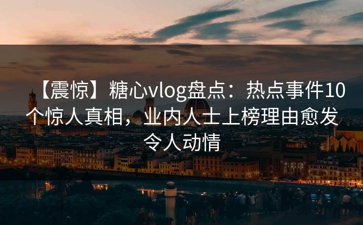 【震惊】糖心vlog盘点:热点事件10个惊人真相,业内人士上榜理由愈发令人动情 【震惊】糖心vlog盘点:热点事件10个惊人真相,业内人士上榜理由愈发令人动情