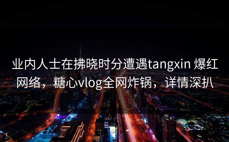 业内人士在拂晓时分遭遇tangxin 爆红网络，糖心vlog全网炸锅，详情深扒