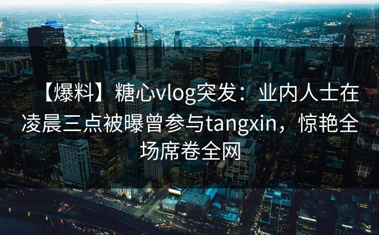 【爆料】糖心vlog突发：业内人士在凌晨三点被曝曾参与tangxin，惊艳全场席卷全网