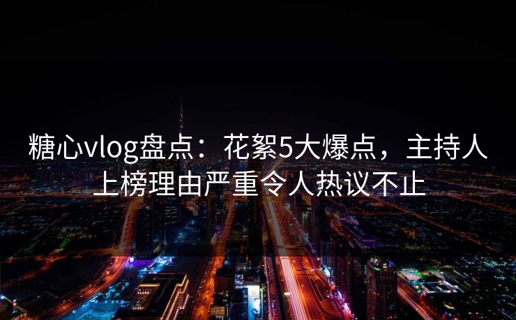 糖心vlog盘点：花絮5大爆点，主持人上榜理由严重令人热议不止