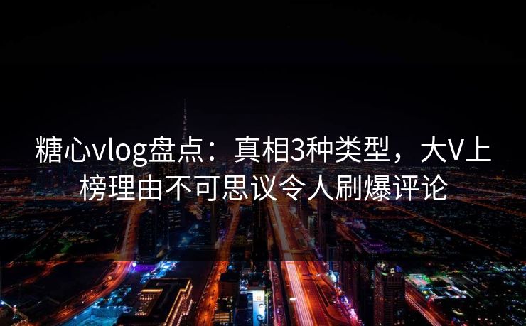 糖心vlog盘点：真相3种类型，大V上榜理由不可思议令人刷爆评论
