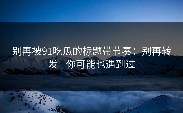 别再被91吃瓜的标题带节奏：别再转发 - 你可能也遇到过