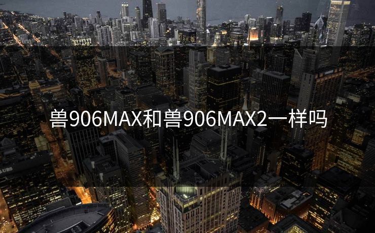 兽906MAX和兽906MAX2一样吗 兽906MAX和兽906MAX2一样吗